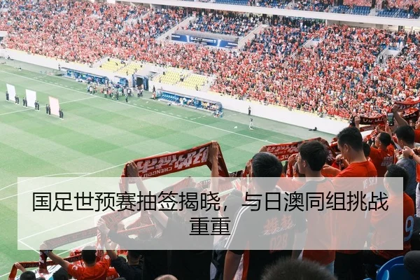 国足世预赛抽签揭晓，与日澳同组挑战重重