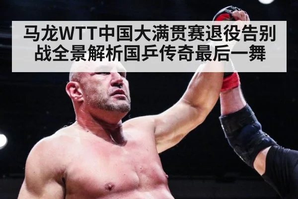 马龙WTT中国大满贯赛退役告别战全景解析国乒传奇最后一舞