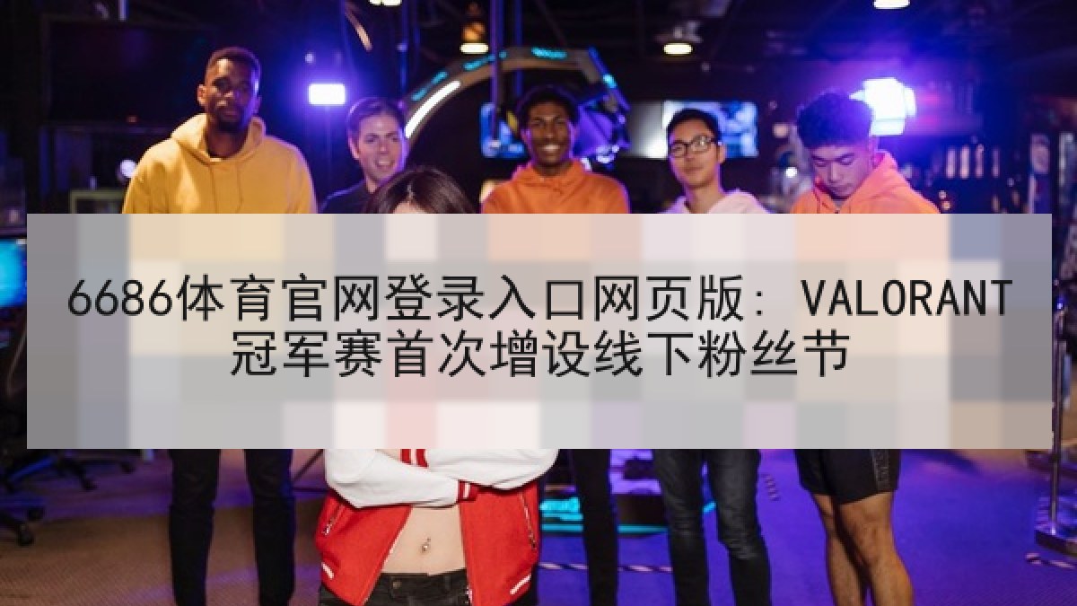 6686体育官网登录入口网页版: VALORANT冠军赛首次增设线下粉丝节